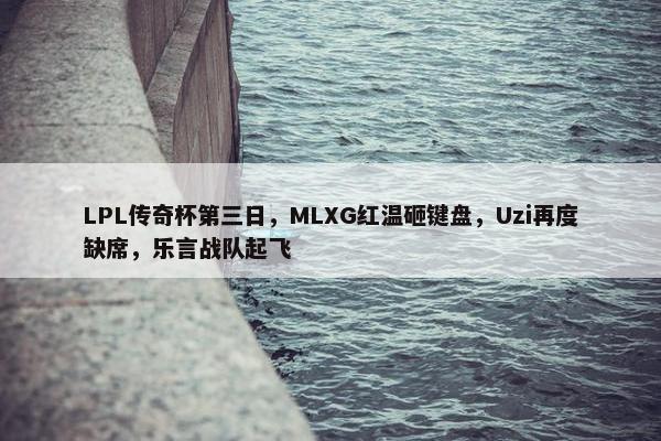 LPL传奇杯第三日，MLXG红温砸键盘，Uzi再度缺席，乐言战队起飞