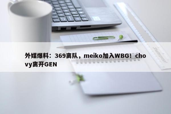 外媒爆料：369离队，meiko加入WBG！chovy离开GEN