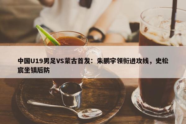 中国U19男足VS蒙古首发：朱鹏宇领衔进攻线，史松宸坐镇后防