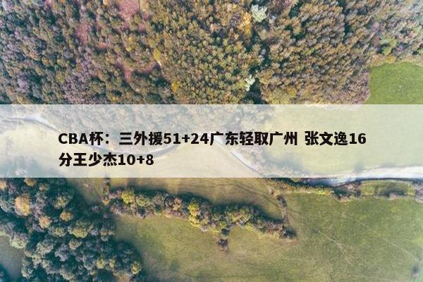 CBA杯：三外援51+24广东轻取广州 张文逸16分王少杰10+8