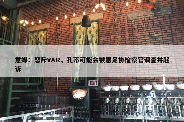 意媒：怒斥VAR，孔蒂可能会被意足协检察官调查并起诉