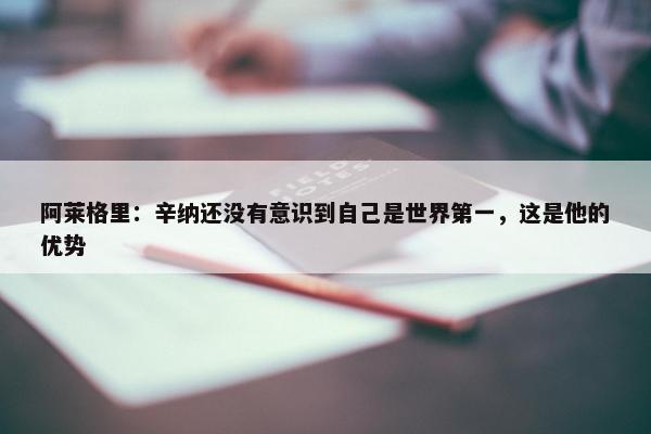 阿莱格里：辛纳还没有意识到自己是世界第一，这是他的优势