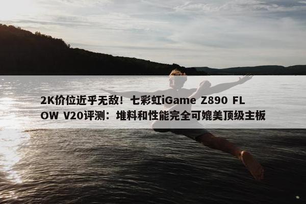 2K价位近乎无敌！七彩虹iGame Z890 FLOW V20评测：堆料和性能完全可媲美顶级主板