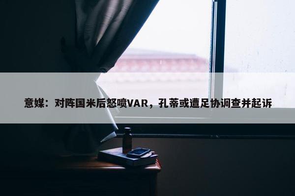 意媒：对阵国米后怒喷VAR，孔蒂或遭足协调查并起诉