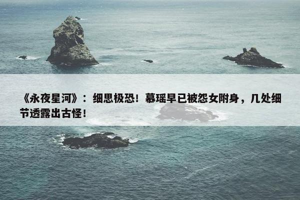 《永夜星河》：细思极恐！慕瑶早已被怨女附身，几处细节透露出古怪！