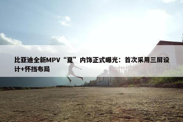 比亚迪全新MPV“夏”内饰正式曝光：首次采用三屏设计+怀挡布局