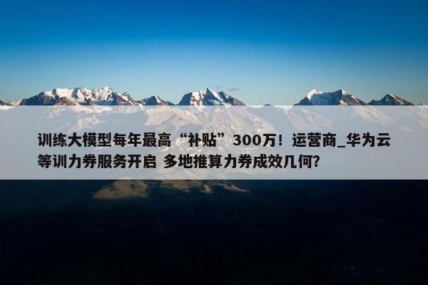 训练大模型每年最高“补贴”300万！运营商_华为云等训力券服务开启 多地推算力券成效几何？