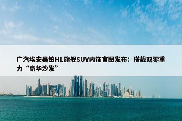 广汽埃安昊铂HL旗舰SUV内饰官图发布：搭载双零重力“豪华沙发”