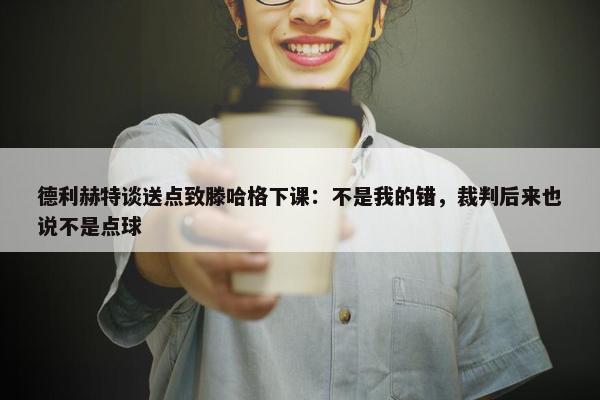 德利赫特谈送点致滕哈格下课：不是我的错，裁判后来也说不是点球