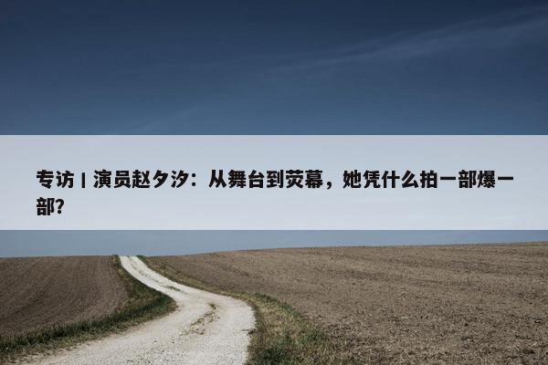 专访丨演员赵夕汐：从舞台到荧幕，她凭什么拍一部爆一部？