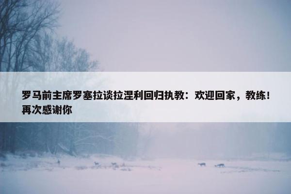 罗马前主席罗塞拉谈拉涅利回归执教：欢迎回家，教练！再次感谢你