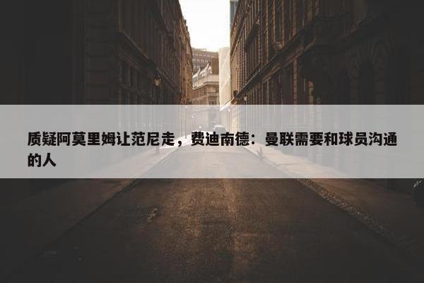 质疑阿莫里姆让范尼走，费迪南德：曼联需要和球员沟通的人