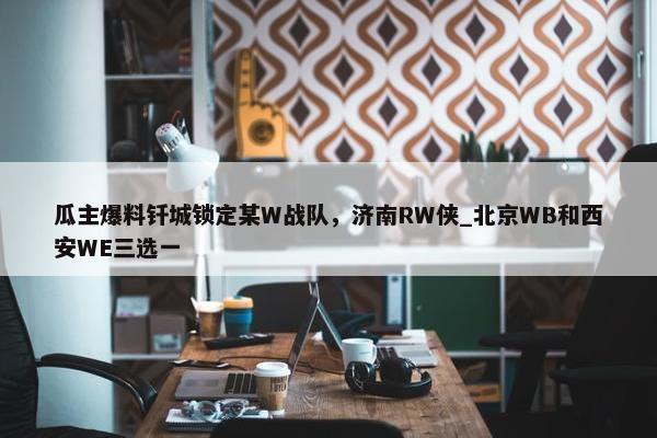 瓜主爆料钎城锁定某W战队，济南RW侠_北京WB和西安WE三选一