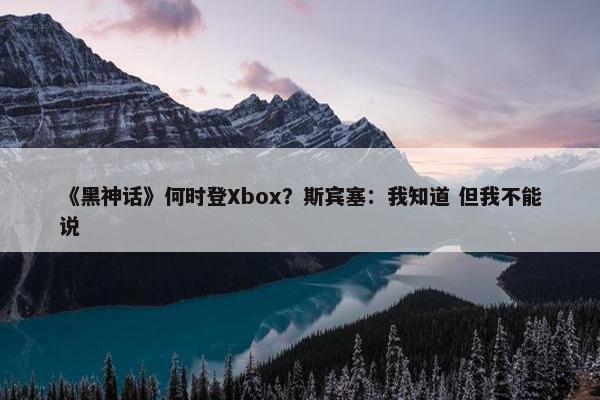 《黑神话》何时登Xbox？斯宾塞：我知道 但我不能说