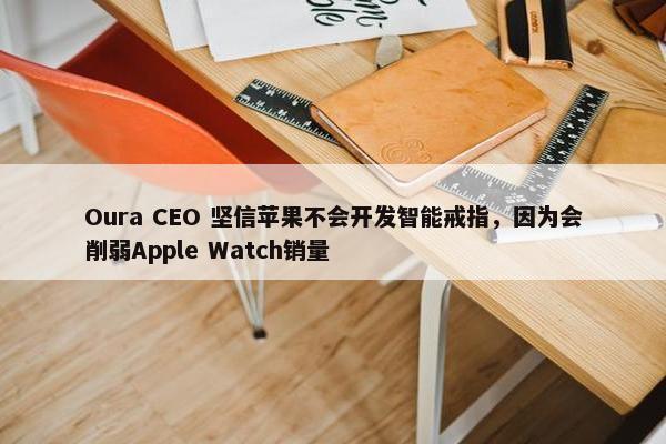 Oura CEO 坚信苹果不会开发智能戒指，因为会削弱Apple Watch销量