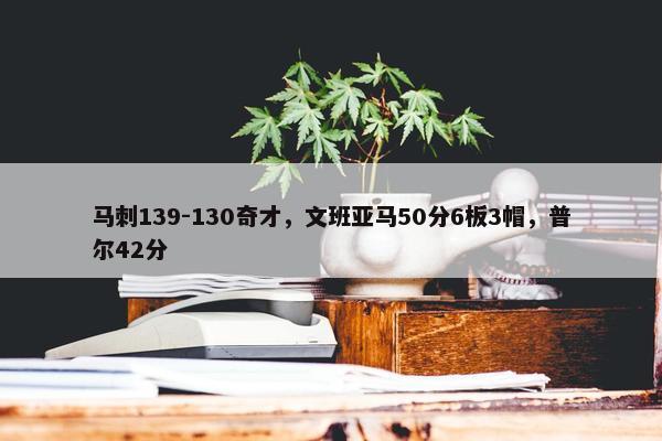 马刺139-130奇才，文班亚马50分6板3帽，普尔42分