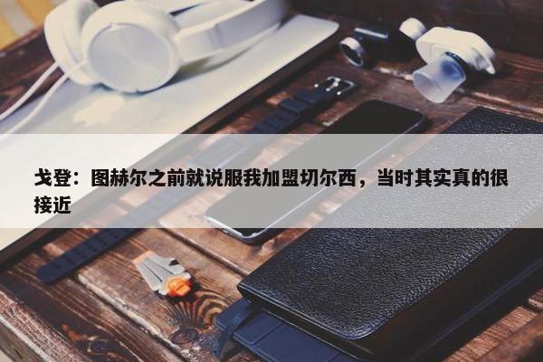 戈登：图赫尔之前就说服我加盟切尔西，当时其实真的很接近