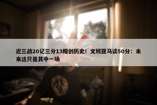 近三战20记三分13帽创历史！文班亚马谈50分：未来这只是其中一场