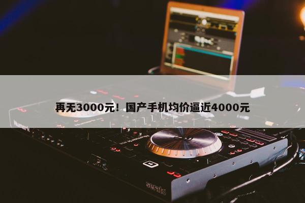 再无3000元！国产手机均价逼近4000元