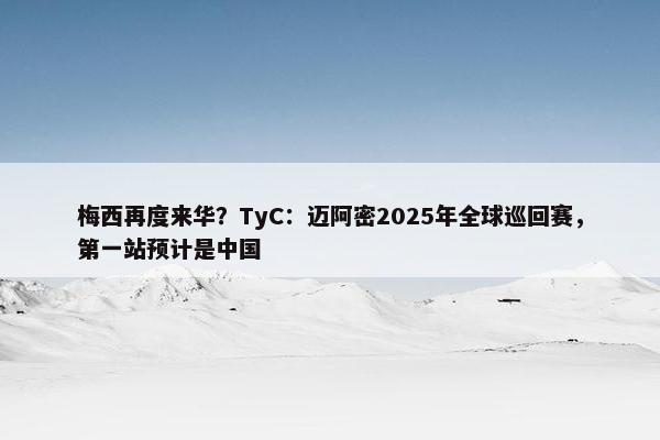 梅西再度来华？TyC：迈阿密2025年全球巡回赛，第一站预计是中国