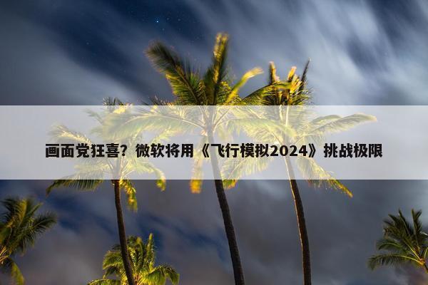 画面党狂喜？微软将用《飞行模拟2024》挑战极限