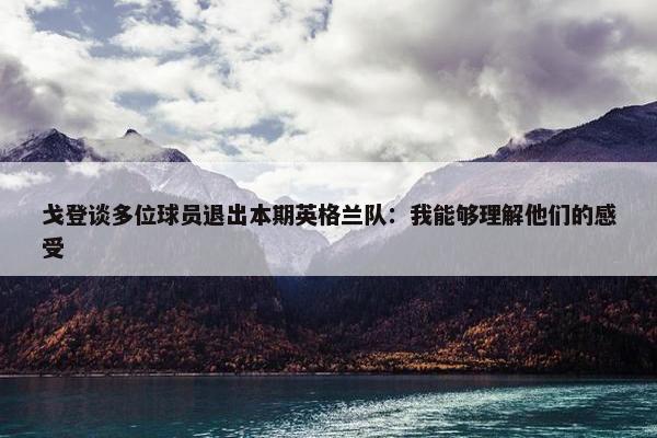 戈登谈多位球员退出本期英格兰队：我能够理解他们的感受