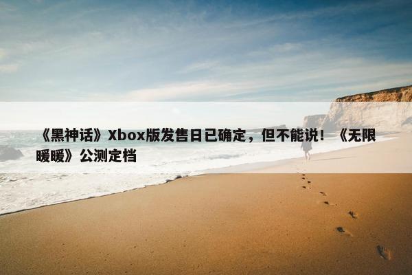 《黑神话》Xbox版发售日已确定，但不能说！《无限暖暖》公测定档