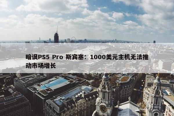 暗讽PS5 Pro 斯宾塞：1000美元主机无法推动市场增长