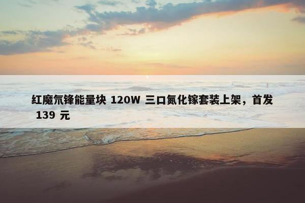 红魔氘锋能量块 120W 三口氮化镓套装上架，首发 139 元