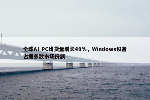 全球AI PC出货量增长49%，Windows设备占据多数市场份额