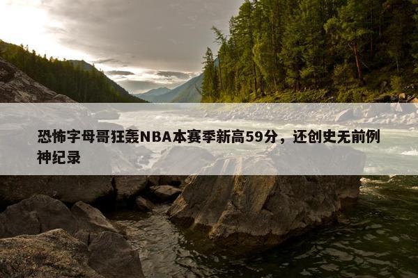 恐怖字母哥狂轰NBA本赛季新高59分，还创史无前例神纪录