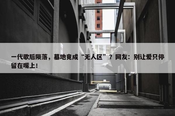 一代歌后陨落，墓地竟成“无人区”？网友：别让爱只停留在嘴上！