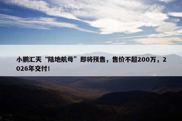 小鹏汇天“陆地航母”即将预售，售价不超200万，2026年交付！