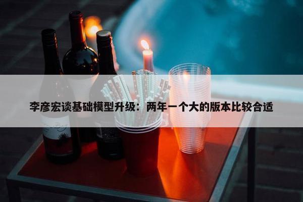 李彦宏谈基础模型升级：两年一个大的版本比较合适