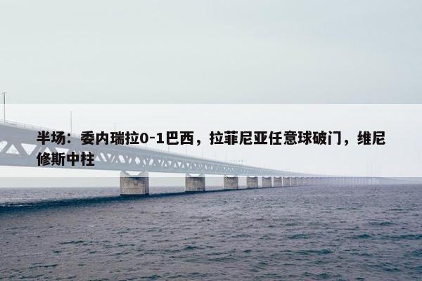 半场：委内瑞拉0-1巴西，拉菲尼亚任意球破门，维尼修斯中柱