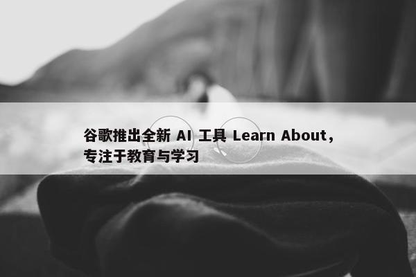 谷歌推出全新 AI 工具 Learn About，专注于教育与学习