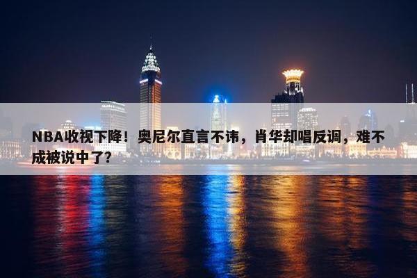 NBA收视下降！奥尼尔直言不讳，肖华却唱反调，难不成被说中了？