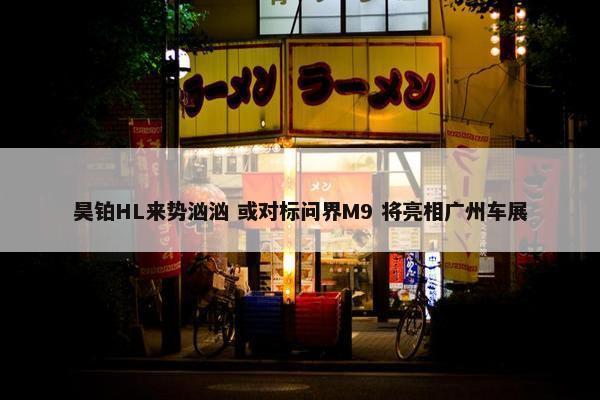 昊铂HL来势汹汹 或对标问界M9 将亮相广州车展