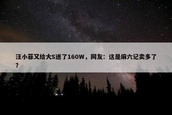 汪小菲又给大S送了160W，网友：这是麻六记卖多了？