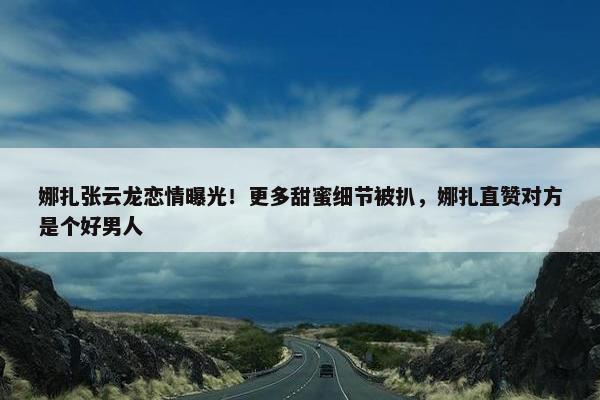 娜扎张云龙恋情曝光！更多甜蜜细节被扒，娜扎直赞对方是个好男人