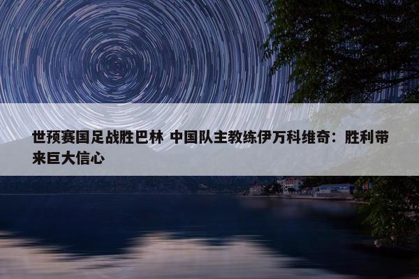 世预赛国足战胜巴林 中国队主教练伊万科维奇：胜利带来巨大信心