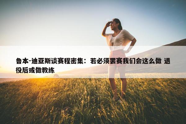 鲁本-迪亚斯谈赛程密集：若必须罢赛我们会这么做 退役后或做教练