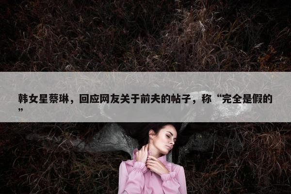 韩女星蔡琳，回应网友关于前夫的帖子，称“完全是假的”