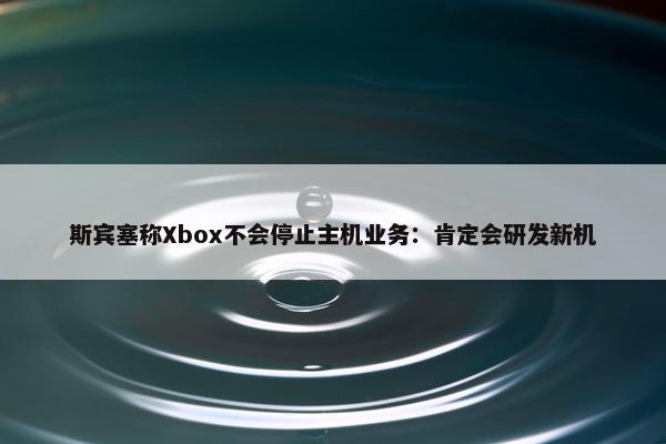 斯宾塞称Xbox不会停止主机业务：肯定会研发新机