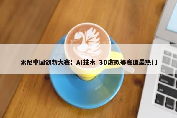 索尼中国创新大赛：AI技术_3D虚拟等赛道最热门