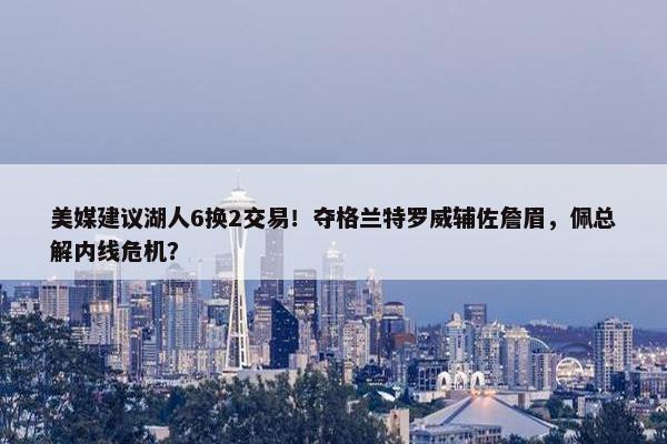 美媒建议湖人6换2交易！夺格兰特罗威辅佐詹眉，佩总解内线危机？