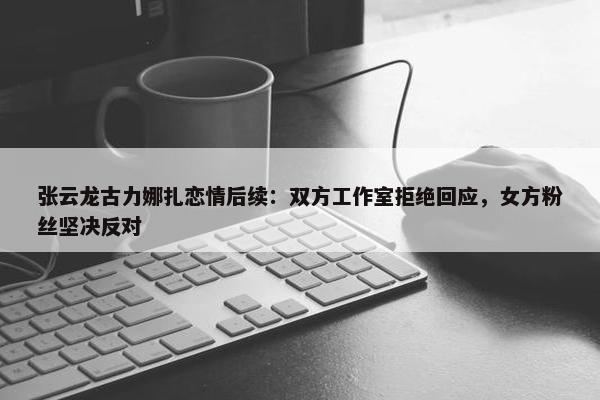 张云龙古力娜扎恋情后续：双方工作室拒绝回应，女方粉丝坚决反对