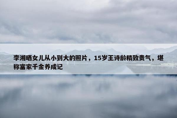 李湘晒女儿从小到大的照片，15岁王诗龄精致贵气，堪称富家千金养成记