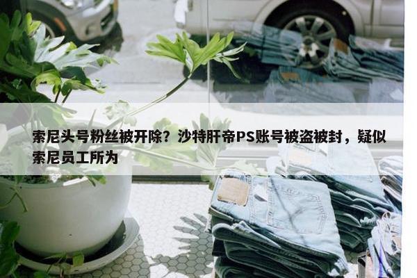 索尼头号粉丝被开除？沙特肝帝PS账号被盗被封，疑似索尼员工所为