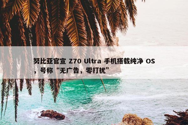 努比亚官宣 Z70 Ultra 手机搭载纯净 OS，号称“无广告，零打扰”